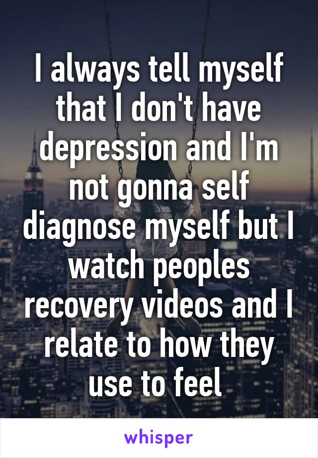 I always tell myself that I don't have depression and I'm not gonna self diagnose myself but I watch peoples recovery videos and I relate to how they use to feel 