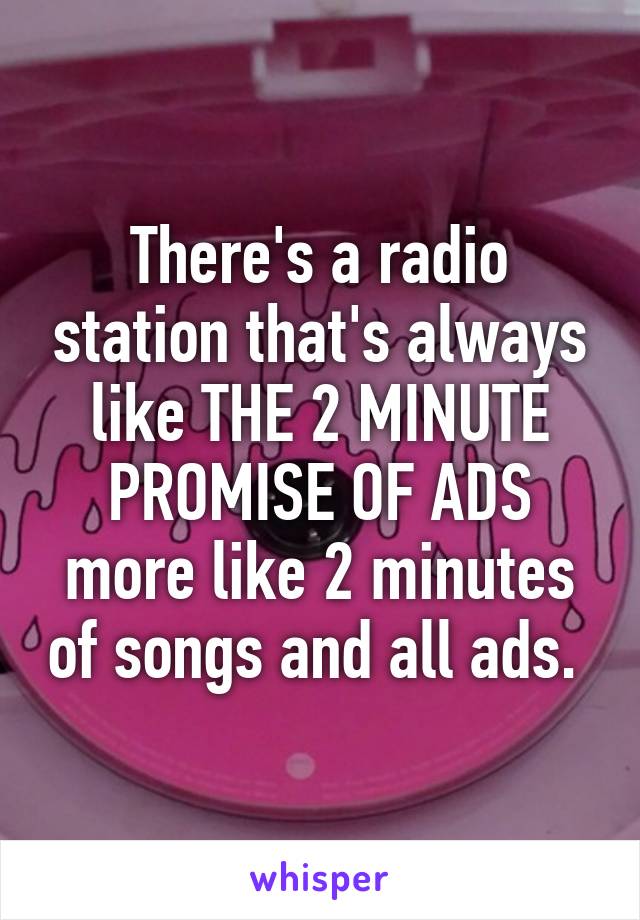 There's a radio station that's always like THE 2 MINUTE PROMISE OF ADS more like 2 minutes of songs and all ads. 