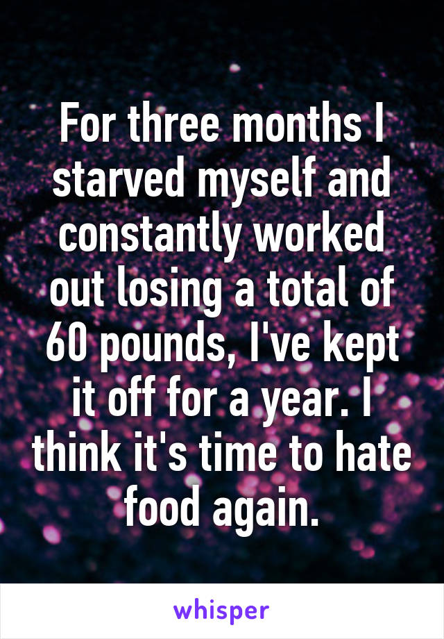 For three months I starved myself and constantly worked out losing a total of 60 pounds, I've kept it off for a year. I think it's time to hate food again.