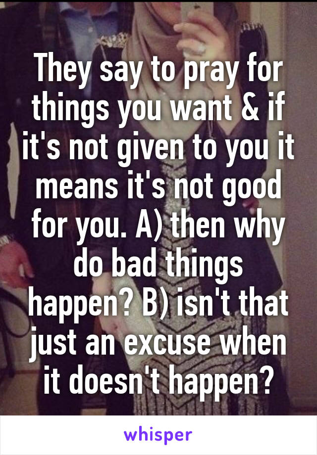 They say to pray for things you want & if it's not given to you it means it's not good for you. A) then why do bad things happen? B) isn't that just an excuse when it doesn't happen?