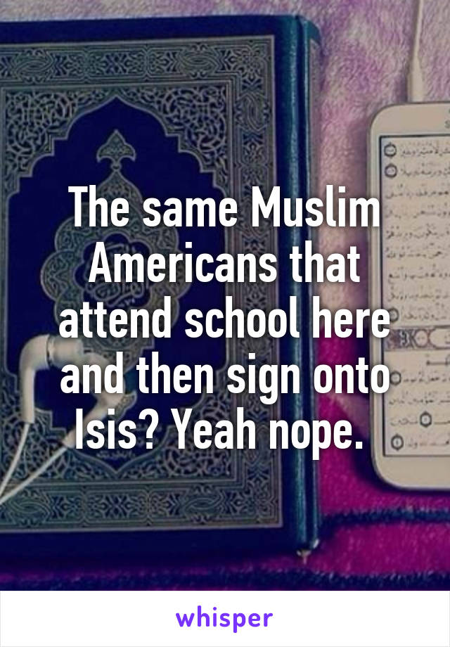 The same Muslim Americans that attend school here and then sign onto Isis? Yeah nope. 