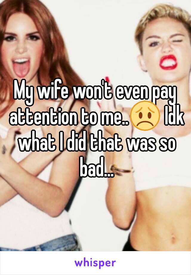 My wife won't even pay attention to me..😞 Idk what I did that was so bad...