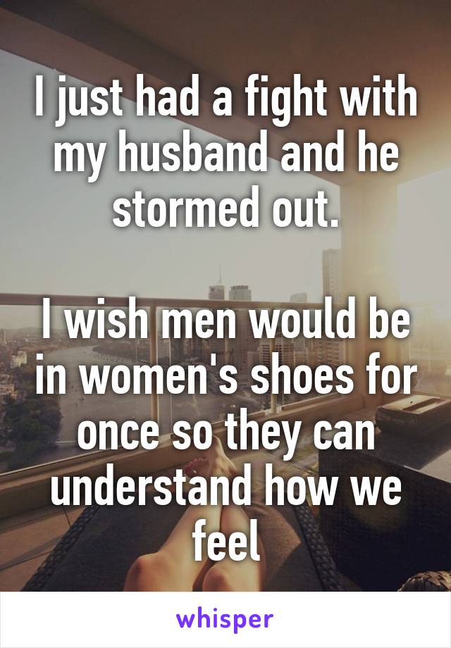 I just had a fight with my husband and he stormed out.

I wish men would be in women's shoes for once so they can understand how we feel