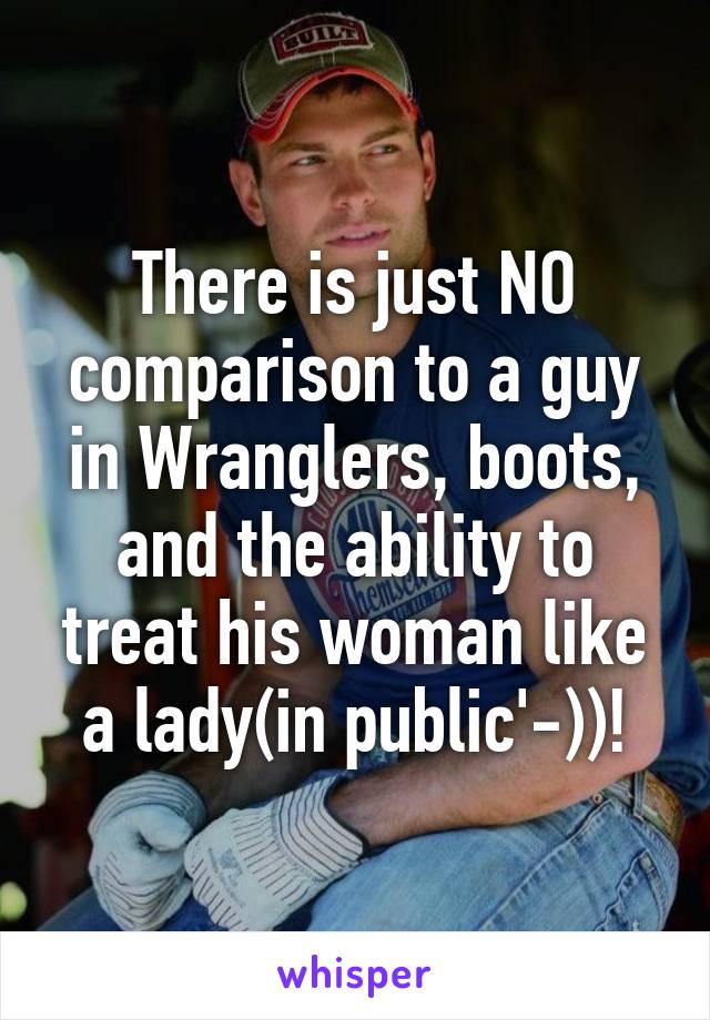 There is just NO comparison to a guy in Wranglers, boots, and the ability to treat his woman like a lady(in public'-))!