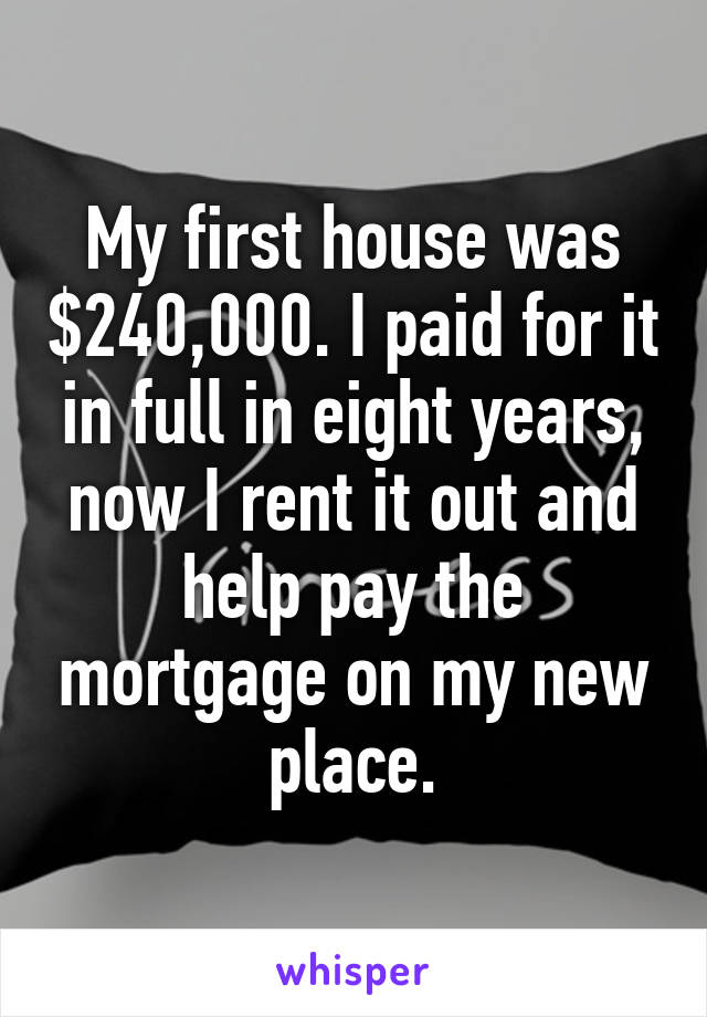 My first house was $240,000. I paid for it in full in eight years, now I rent it out and help pay the mortgage on my new place.