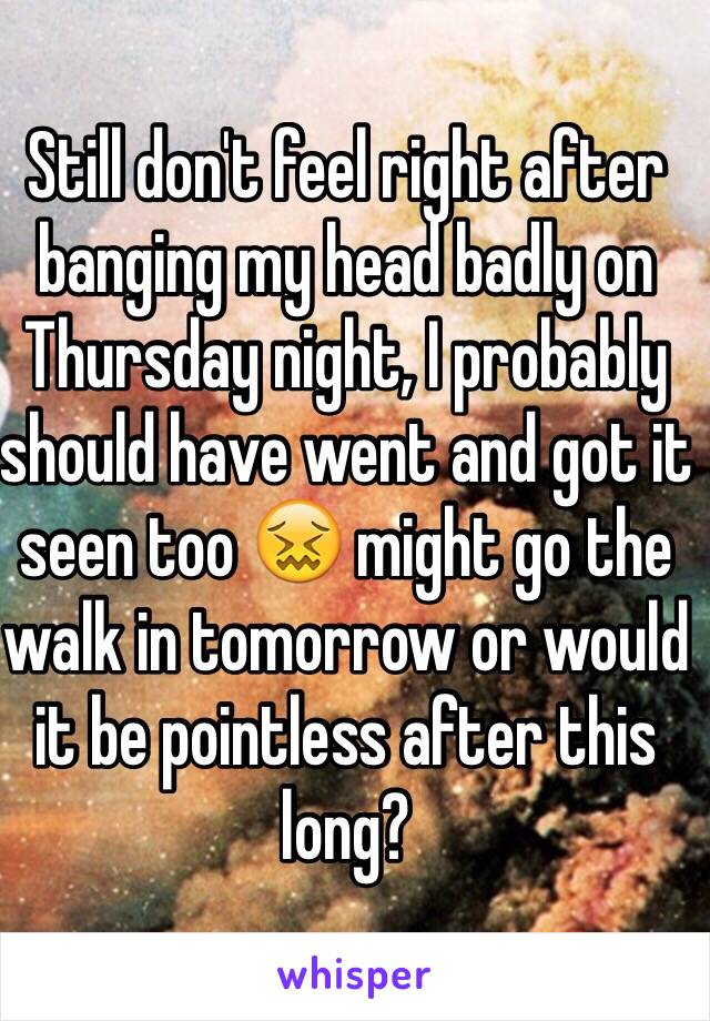 Still don't feel right after banging my head badly on Thursday night, I probably should have went and got it seen too 😖 might go the walk in tomorrow or would it be pointless after this long? 