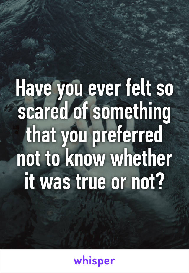 Have you ever felt so scared of something that you preferred not to know whether it was true or not?