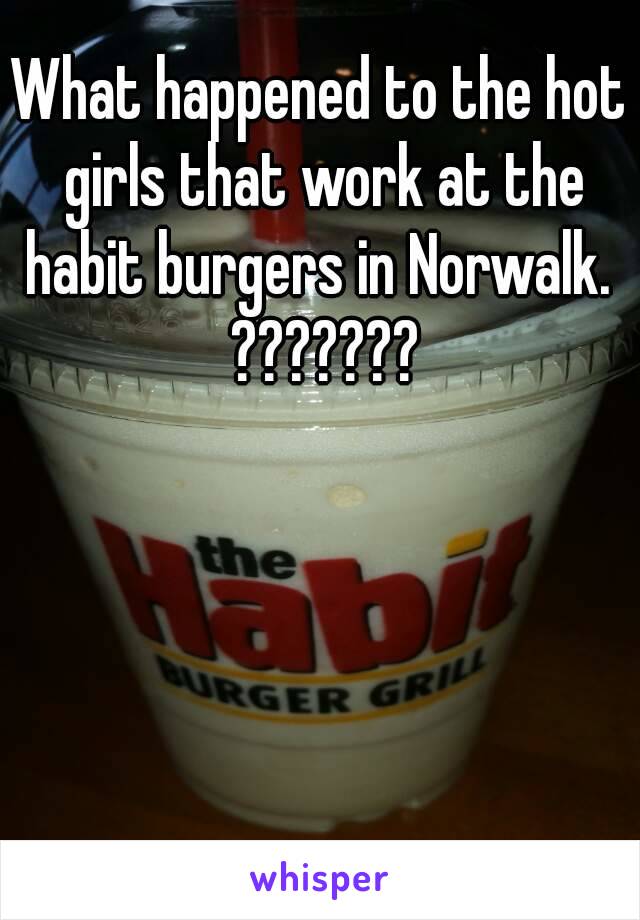 What happened to the hot girls that work at the habit burgers in Norwalk.  ???????