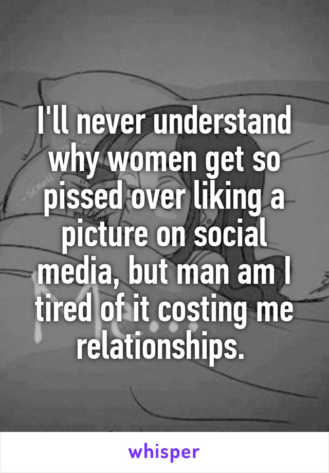 I'll never understand why women get so pissed over liking a picture on social media, but man am I tired of it costing me relationships. 