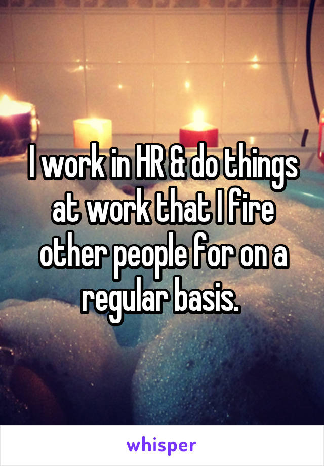 I work in HR & do things at work that I fire other people for on a regular basis. 