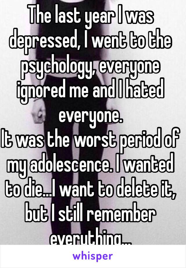 The last year I was depressed, I went to the psychology, everyone ignored me and I hated everyone.
It was the worst period of my adolescence. I wanted to die...I want to delete it, but I still remember everything...