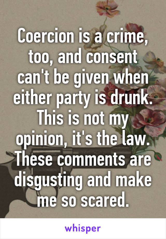 Coercion is a crime, too, and consent can't be given when either party is drunk. This is not my opinion, it's the law. These comments are disgusting and make me so scared.