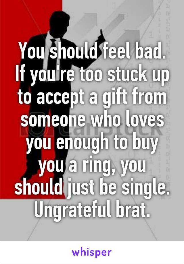 You should feel bad. If you're too stuck up to accept a gift from someone who loves you enough to buy you a ring, you should just be single. Ungrateful brat.