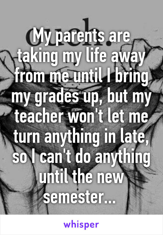 My parents are taking my life away from me until I bring my grades up, but my teacher won't let me turn anything in late, so I can't do anything until the new semester... 