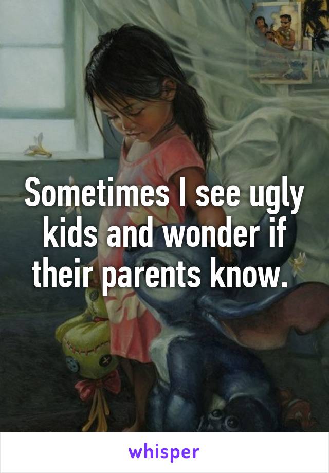 Sometimes I see ugly kids and wonder if their parents know. 