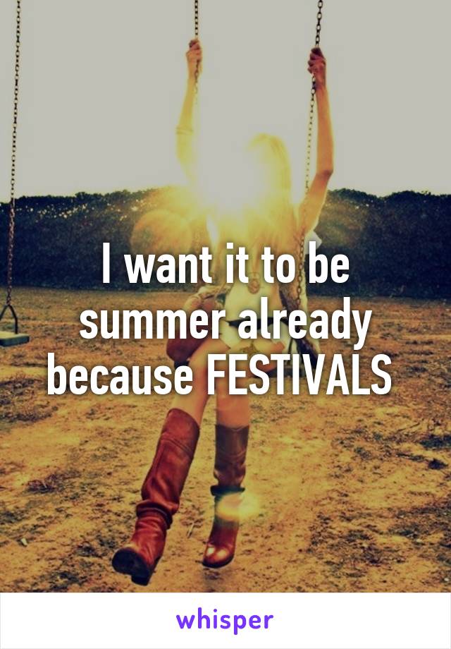 I want it to be summer already because FESTIVALS 