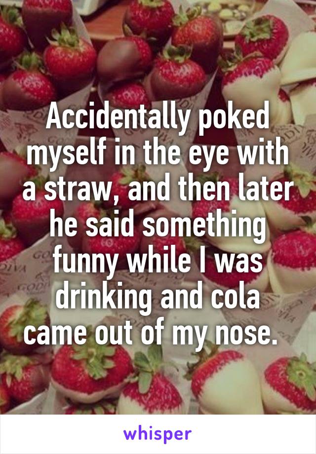 Accidentally poked myself in the eye with a straw, and then later he said something funny while I was drinking and cola came out of my nose.  
