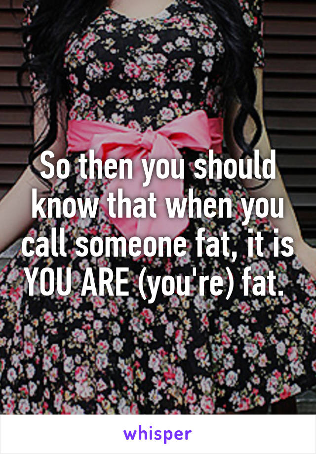 So then you should know that when you call someone fat, it is YOU ARE (you're) fat. 