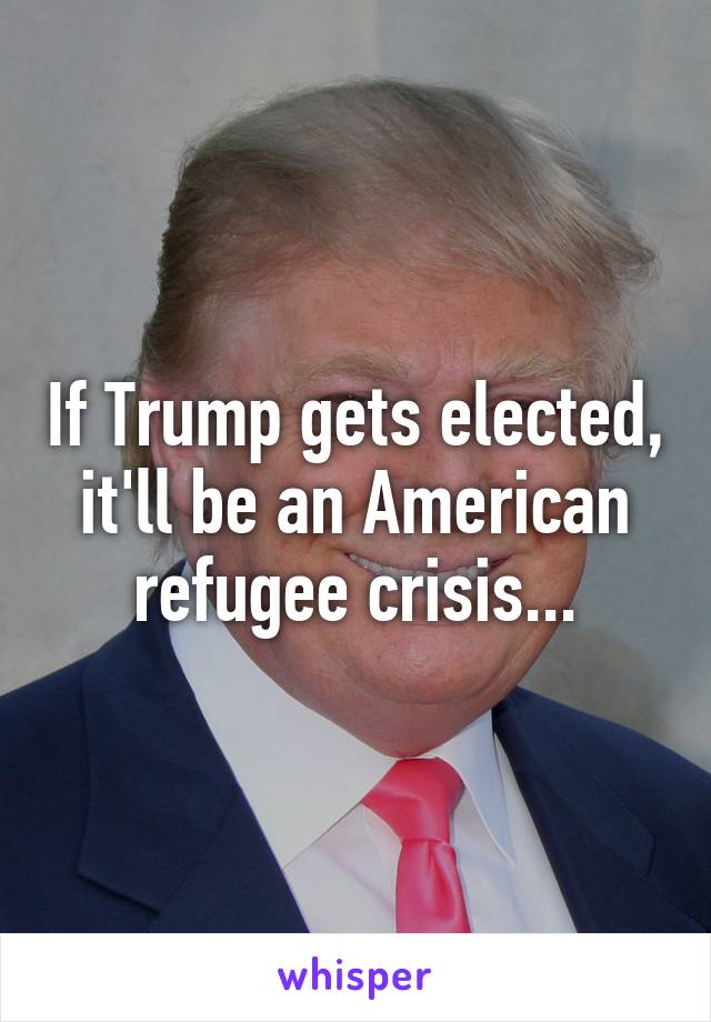 If Trump gets elected, it'll be an American refugee crisis...