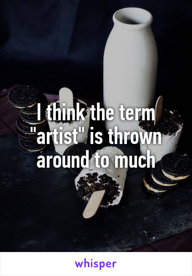 I think the term "artist" is thrown around to much