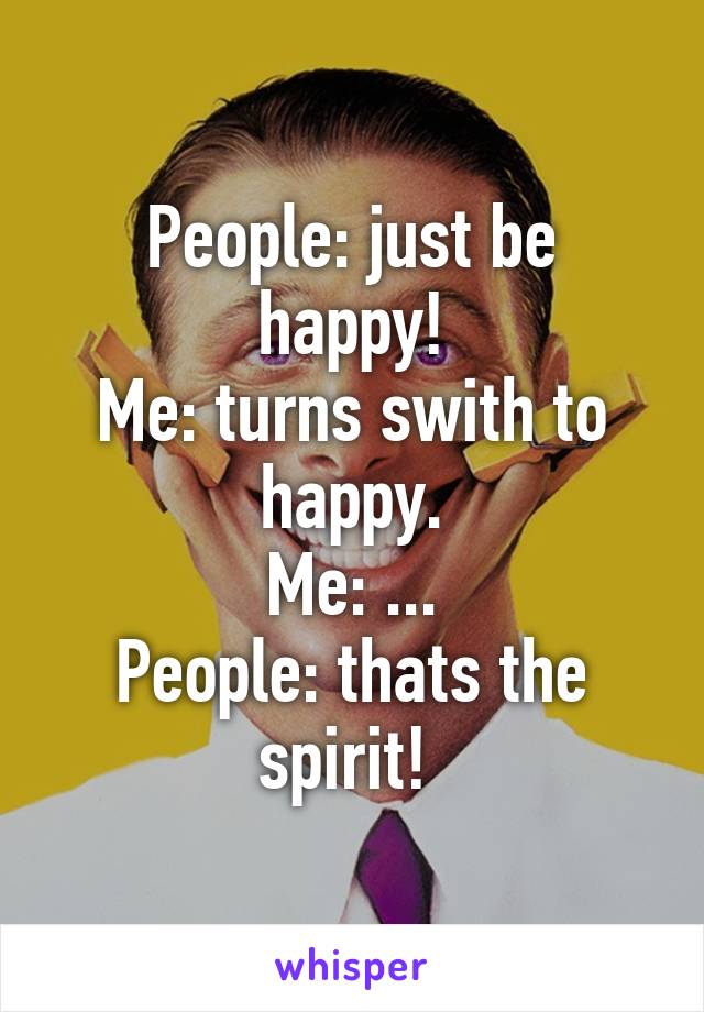 People: just be happy!
Me: turns swith to happy.
Me: ...
People: thats the spirit! 