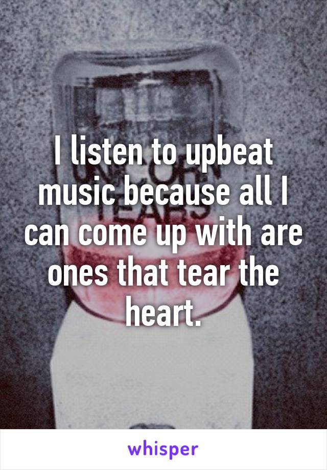 I listen to upbeat music because all I can come up with are ones that tear the heart.