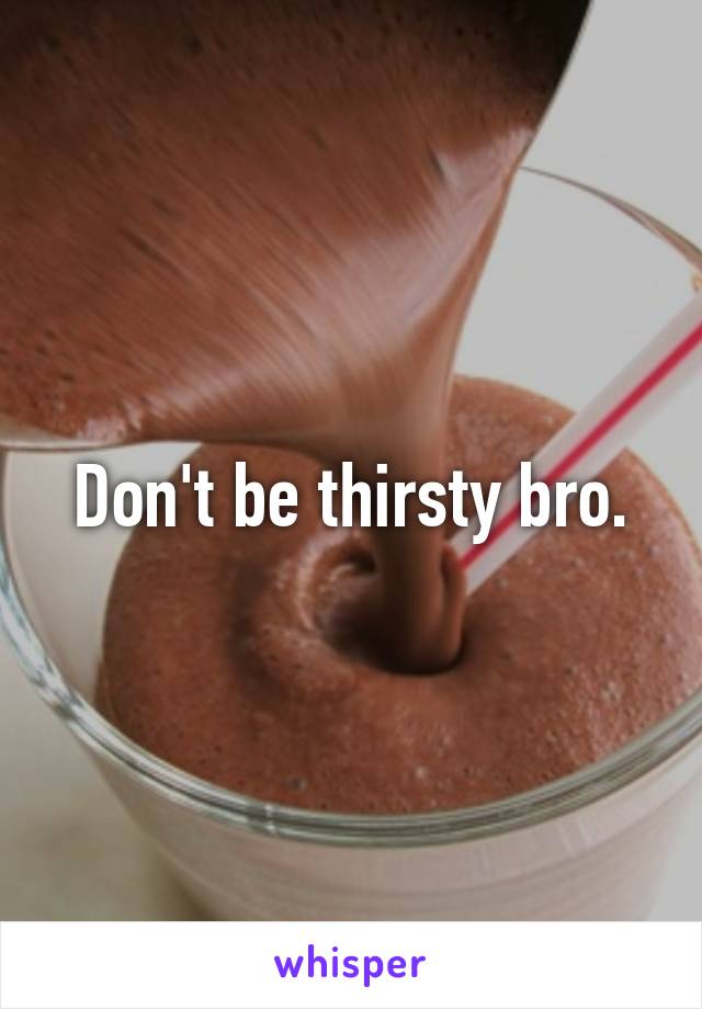 Don't be thirsty bro.