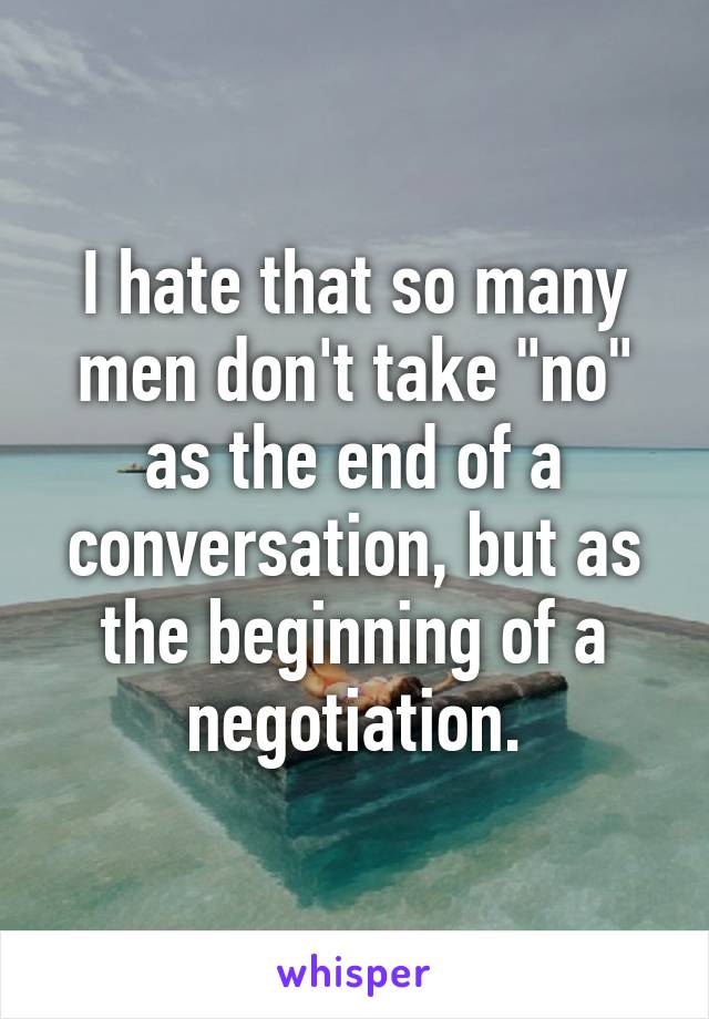 I hate that so many men don't take "no" as the end of a conversation, but as the beginning of a negotiation.