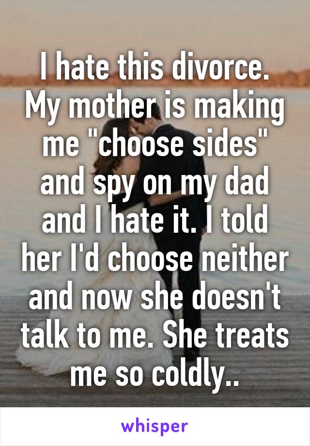 I hate this divorce. My mother is making me "choose sides" and spy on my dad and I hate it. I told her I'd choose neither and now she doesn't talk to me. She treats me so coldly..