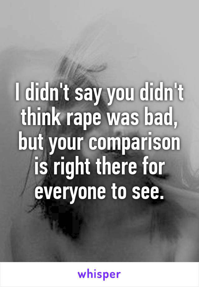 I didn't say you didn't think rape was bad, but your comparison is right there for everyone to see.