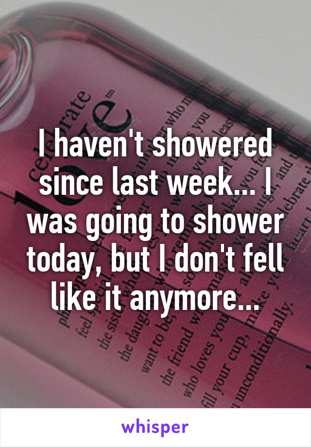 I haven't showered since last week... I was going to shower today, but I don't fell like it anymore...