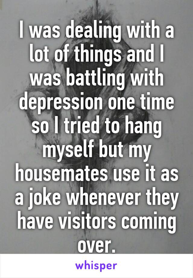 I was dealing with a lot of things and I was battling with depression one time so I tried to hang myself but my housemates use it as a joke whenever they have visitors coming over.