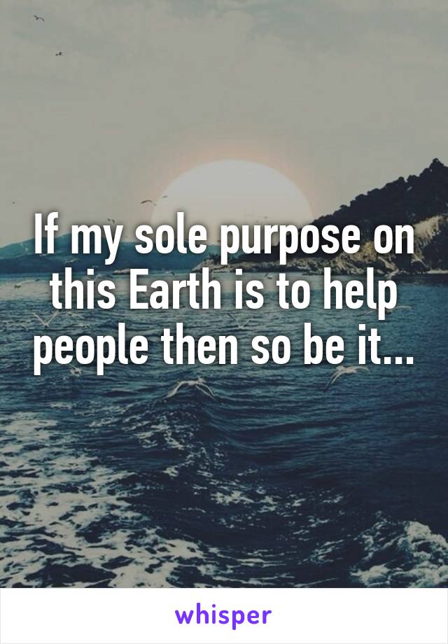 If my sole purpose on this Earth is to help people then so be it... 