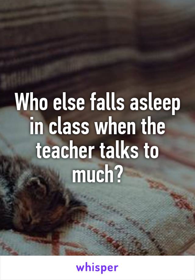 Who else falls asleep in class when the teacher talks to much?