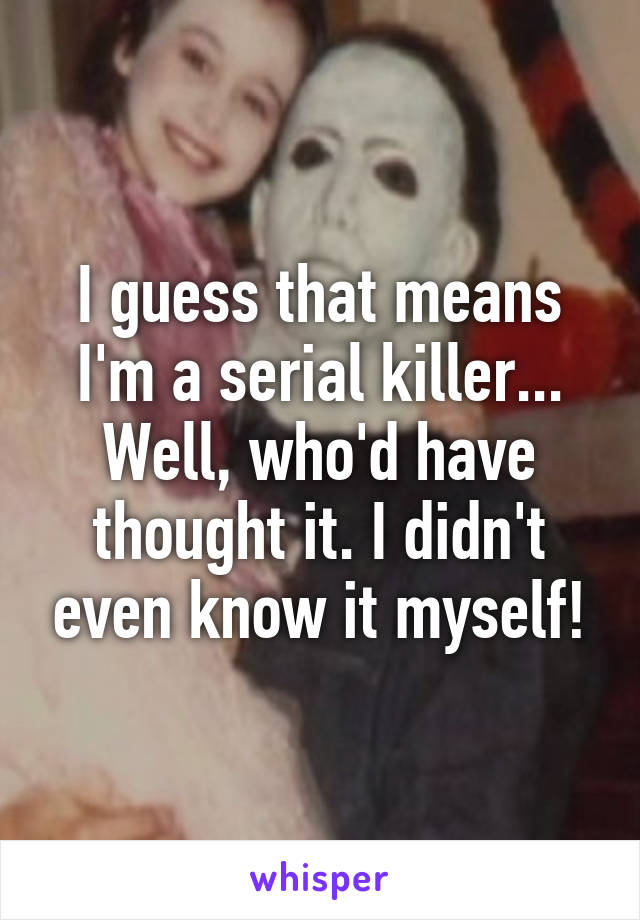 I guess that means I'm a serial killer... Well, who'd have thought it. I didn't even know it myself!