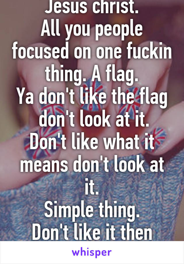 Jesus christ.
All you people focused on one fuckin thing. A flag.
Ya don't like the flag  don't look at it.
Don't like what it means don't look at it.
Simple thing.
Don't like it then fuck off. 