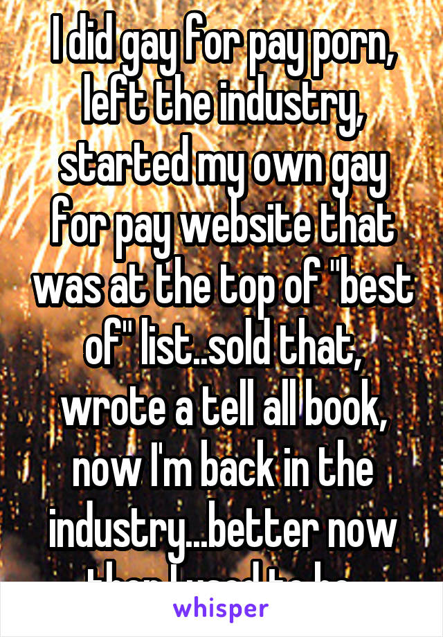 I did gay for pay porn, left the industry, started my own gay for pay website that was at the top of "best of" list..sold that, wrote a tell all book, now I'm back in the industry...better now then I used to be 