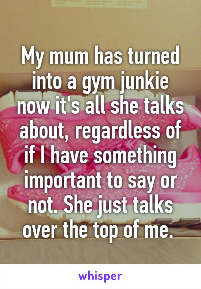 My mum has turned into a gym junkie now it's all she talks about, regardless of if I have something important to say or not. She just talks over the top of me. 