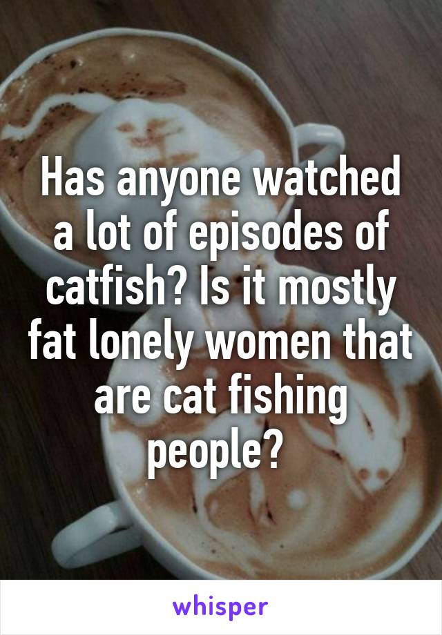 Has anyone watched a lot of episodes of catfish? Is it mostly fat lonely women that are cat fishing people? 