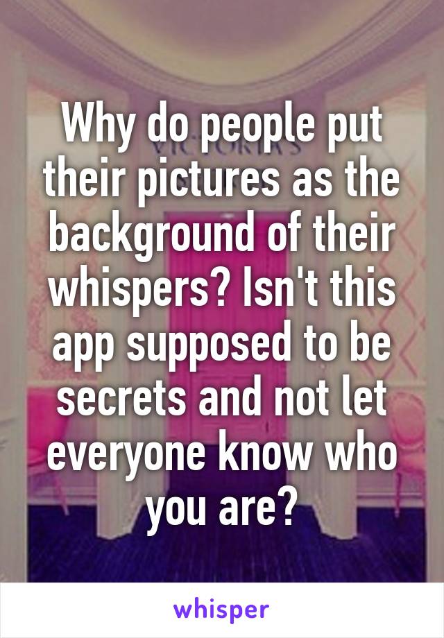 Why do people put their pictures as the background of their whispers? Isn't this app supposed to be secrets and not let everyone know who you are?