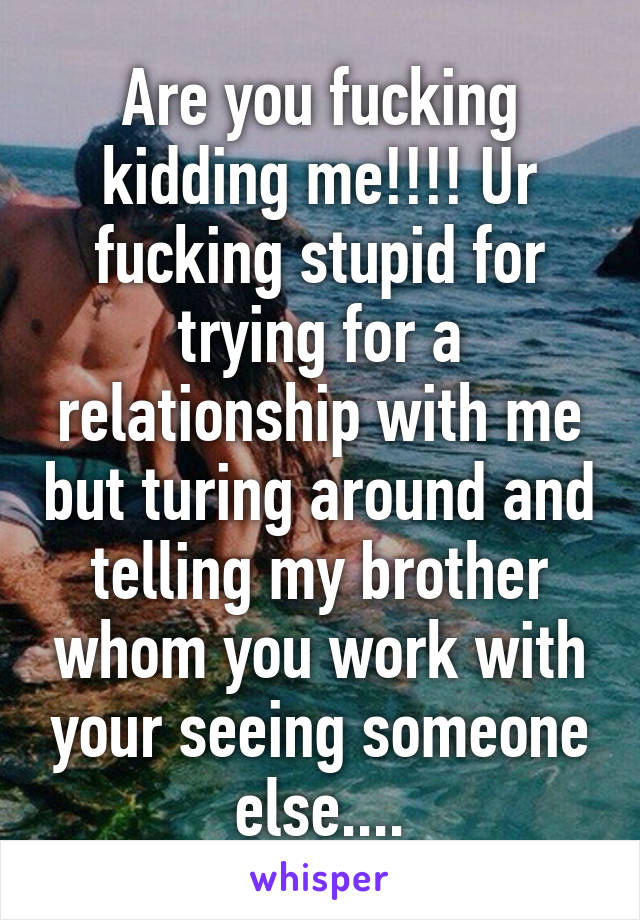 Are you fucking kidding me!!!! Ur fucking stupid for trying for a relationship with me but turing around and telling my brother whom you work with your seeing someone else....