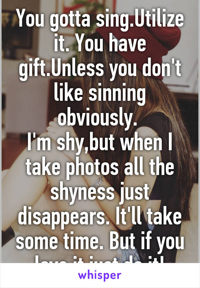 You gotta sing.Utilize it. You have gift.Unless you don't like sinning obviously. 
I'm shy,but when I take photos all the shyness just disappears. It'll take some time. But if you love it just do it!