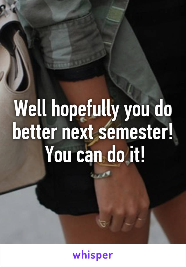 Well hopefully you do better next semester!  You can do it!