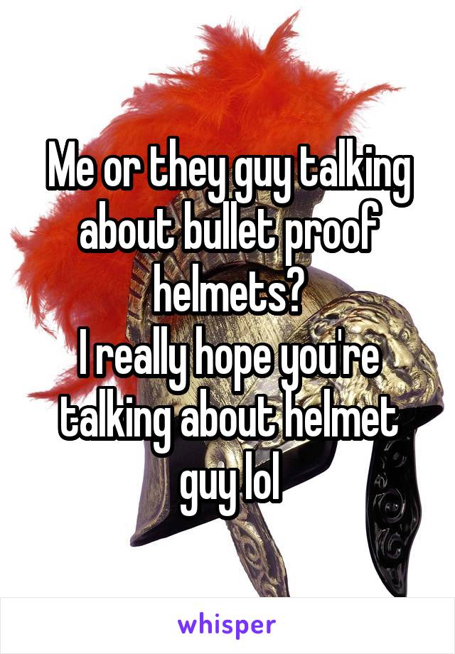 Me or they guy talking about bullet proof helmets?
I really hope you're talking about helmet guy lol