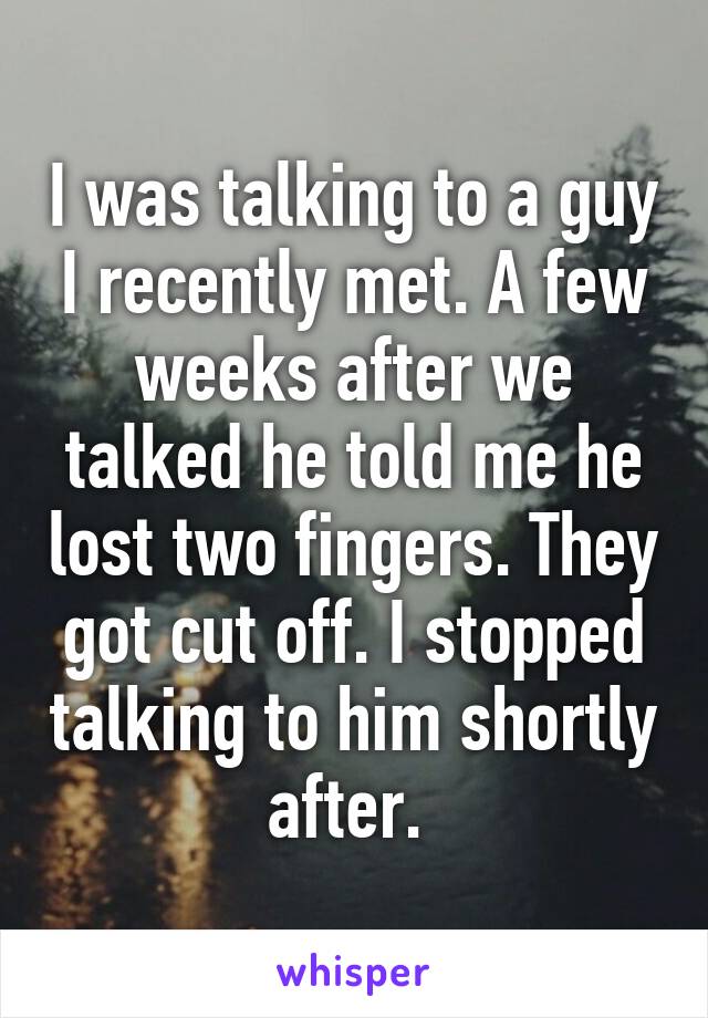 I was talking to a guy I recently met. A few weeks after we talked he told me he lost two fingers. They got cut off. I stopped talking to him shortly after. 