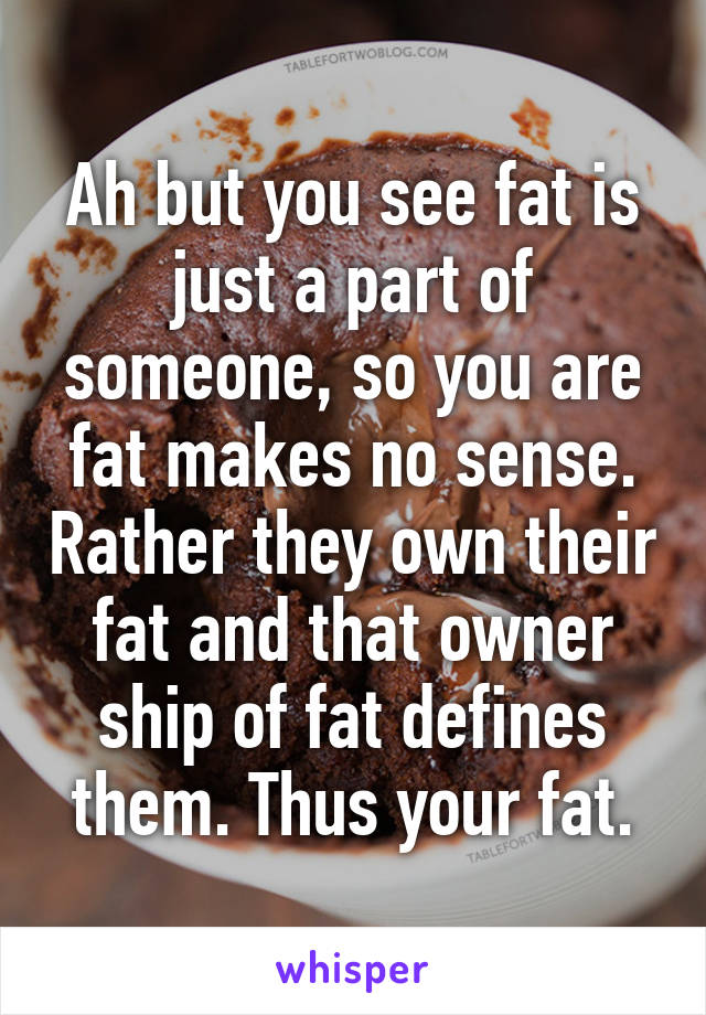 Ah but you see fat is just a part of someone, so you are fat makes no sense. Rather they own their fat and that owner ship of fat defines them. Thus your fat.