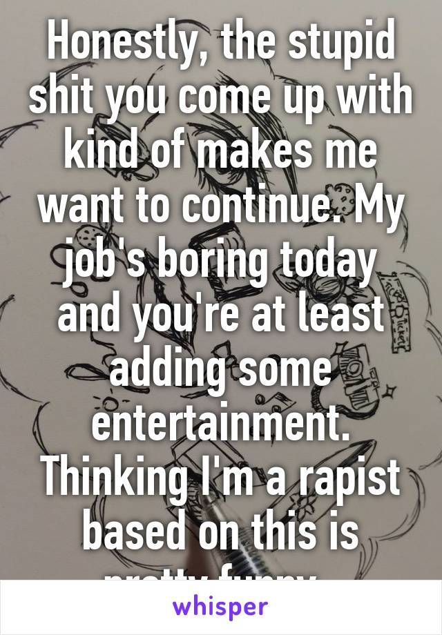 Honestly, the stupid shit you come up with kind of makes me want to continue. My job's boring today and you're at least adding some entertainment. Thinking I'm a rapist based on this is pretty funny. 