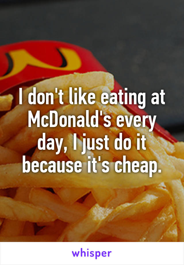 I don't like eating at McDonald's every day, I just do it because it's cheap.