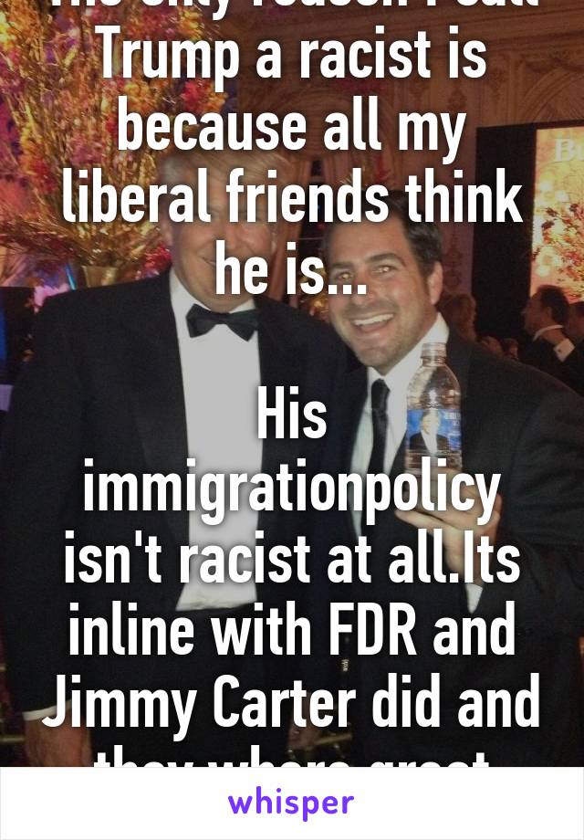 The only reason I call Trump a racist is because all my liberal friends think he is...

His immigrationpolicy isn't racist at all.Its inline with FDR and Jimmy Carter did and they where great liberals