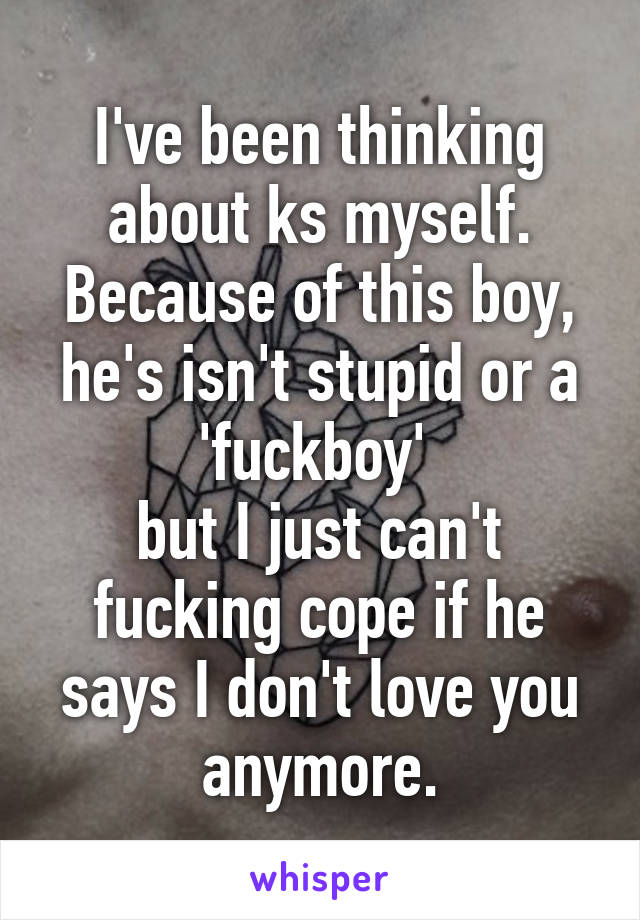 I've been thinking about ks myself.
Because of this boy, he's isn't stupid or a 'fuckboy' 
but I just can't fucking cope if he says I don't love you anymore.